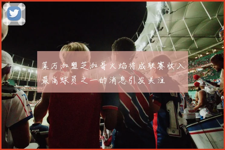 莱万加盟芝加哥火焰将成联赛收入最高球员之一的消息引发关注