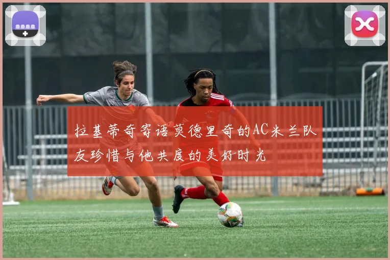 拉基蒂奇寄语莫德里奇的AC米兰队友珍惜与他共度的美好时光