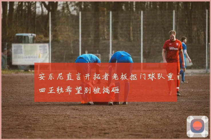 安东尼直言开拓者老板抠门球队重回正轨希望别被搞砸