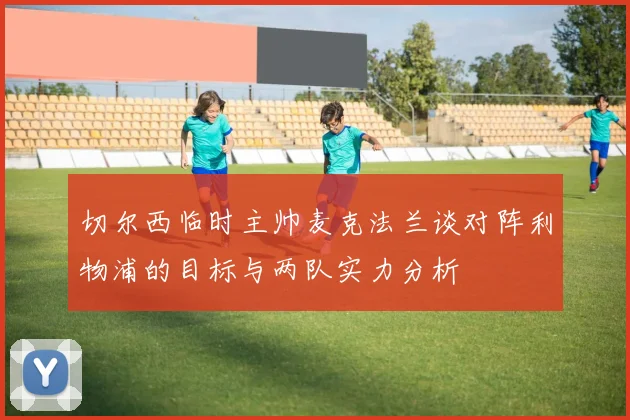 切尔西临时主帅麦克法兰谈对阵利物浦的目标与两队实力分析