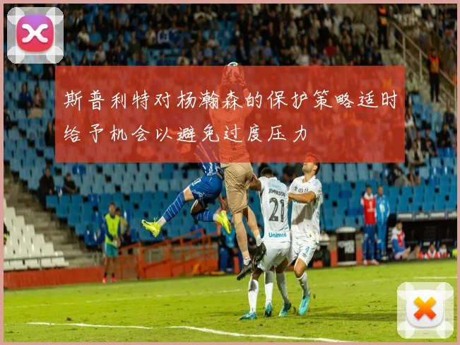 斯普利特对杨瀚森的保护策略适时给予机会以避免过度压力