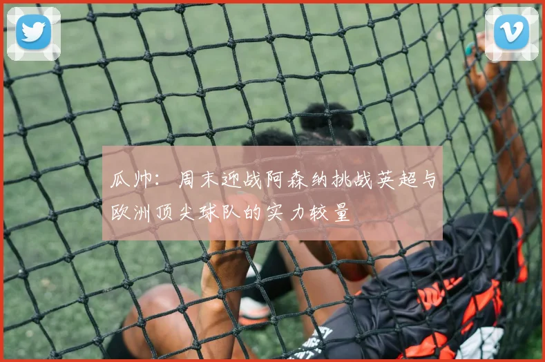 瓜帅：周末迎战阿森纳挑战英超与欧洲顶尖球队的实力较量
