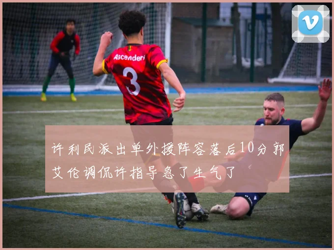 许利民派出单外援阵容落后10分郭艾伦调侃许指导急了生气了