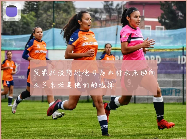 莫雷托谈阿玛德与乌加特未来动向米兰未必是他们的选择