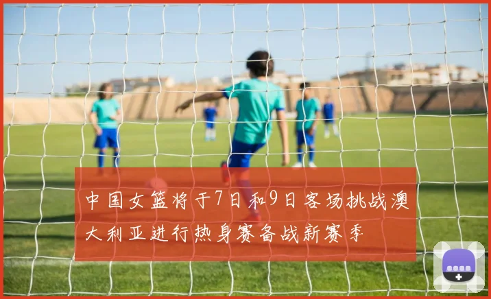 中国女篮将于7日和9日客场挑战澳大利亚进行热身赛备战新赛季