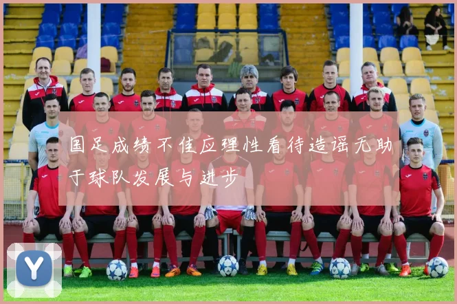 国足成绩不佳应理性看待造谣无助于球队发展与进步