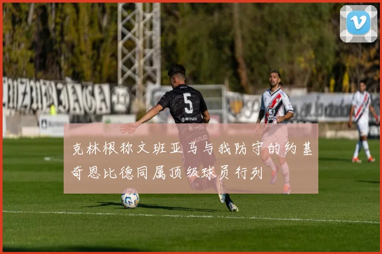 克林根称文班亚马与我防守的约基奇恩比德同属顶级球员行列