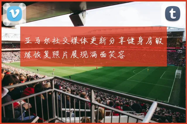 亚马尔社交媒体更新分享健身房锻炼恢复照片展现满面笑容