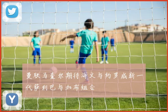 曼联马奎尔期待海文与约罗成新一代萨利巴与加布组合