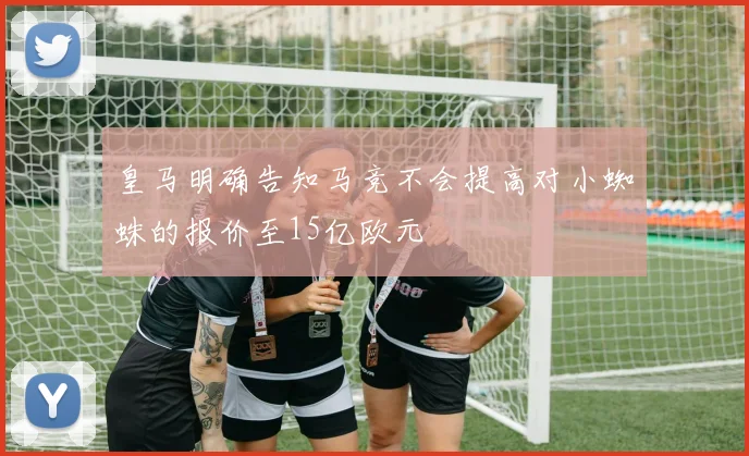皇马明确告知马竞不会提高对小蜘蛛的报价至15亿欧元