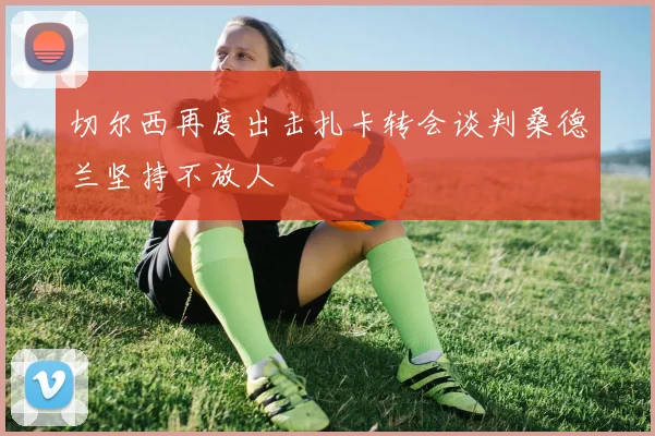 切尔西再度出击扎卡转会谈判桑德兰坚持不放人