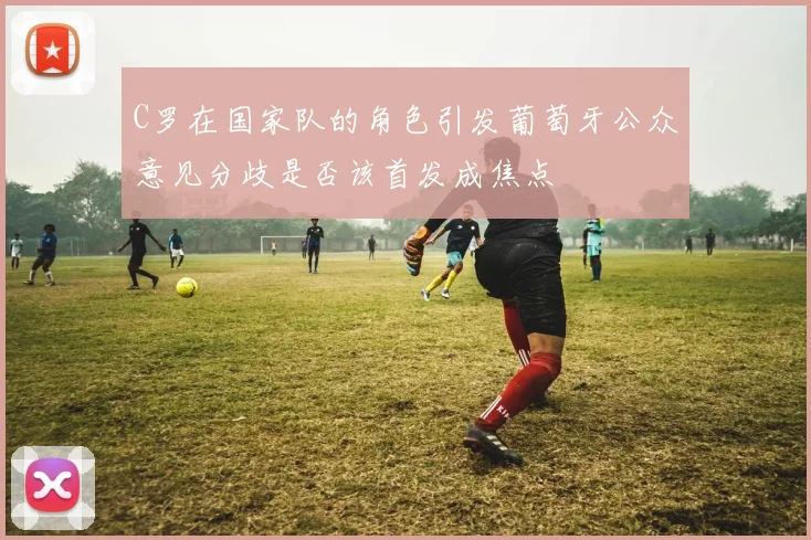 C罗在国家队的角色引发葡萄牙公众意见分歧是否该首发成焦点