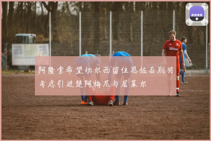 阿隆索希望切尔西留住恩佐否则将考虑引进楚阿梅尼与居莱尔