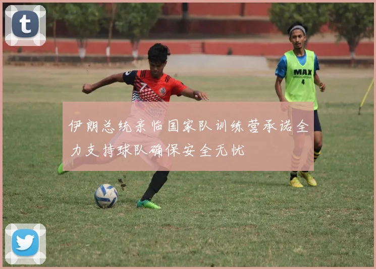 伊朗总统亲临国家队训练营承诺全力支持球队确保安全无忧