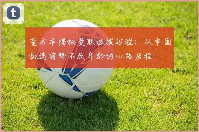 董方卓揭秘曼联选拔过程：从中国挑选前锋不改年龄的心路历程