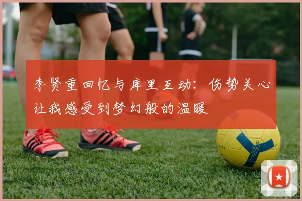 李贤重回忆与库里互动：伤势关心让我感受到梦幻般的温暖