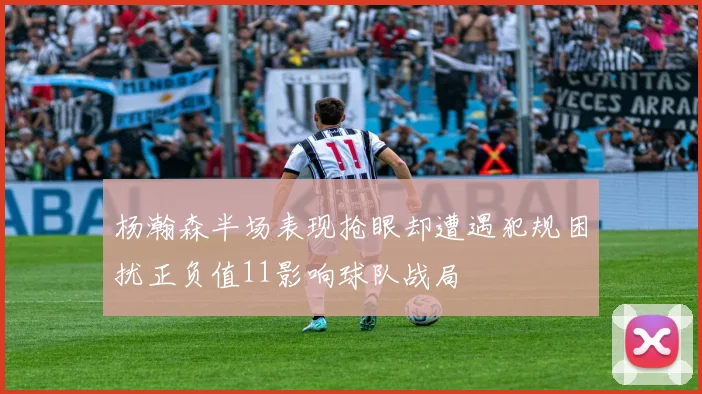 杨瀚森半场表现抢眼却遭遇犯规困扰正负值11影响球队战局