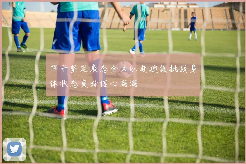 华子坚定表态全力以赴迎接挑战身体状态良好信心满满