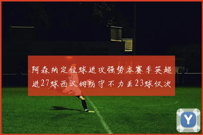 阿森纳定位球进攻强势本赛季英超进27球西汉姆防守不力丢23球仅次于伯恩茅斯