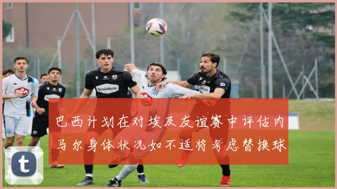 巴西计划在对埃及友谊赛中评估内马尔身体状况如不适将考虑替换球员