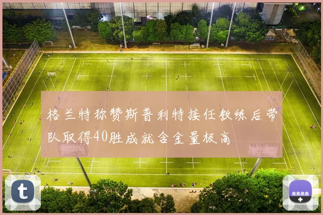 格兰特称赞斯普利特接任教练后带队取得40胜成就含金量极高
