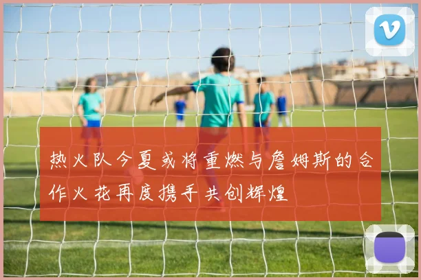 热火队今夏或将重燃与詹姆斯的合作火花再度携手共创辉煌